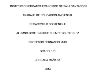 INSTITUCION EDCATIVA FRANCISCO DE PALA SANTANDER
TRABAJO DE EDUCACION AMBIENTAL
DESARROLLO SOSTENIBLE
ALUMNO:JOSE ENRIQUE FUENTES GUTIERREZ
PROFESOR:FERNANDO MUR
GRADO: 101
JORNADA MAÑANA
2014
 