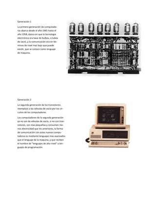 Generación 1
La primera generación de computado-
ras abarca desde el año 1945 hasta el
año 1958, época en que la tecnología
electrónica era base de bulbos, o tubos
de vació, y la comunicación era en tér-
minos de nivel mas bajo que puede
existir, que se conoce como lenguaje
de maquina.
Generación 2
La segunda generación de los transistores
reemplazo a las válvulas de vacío por los cir-
cuitos de los computadores.
Los computadores de la segunda generación
ya no son de válvulas de vacío, si no con tran-
sistores, son mas pequeñas y consumen me-
nos electricidad que los anteriores, la forma
de comunicación con estas nuevas compu-
tadoras es mediante lenguajes mas avanzados
que el lenguaje de la maquina, y que reciben
el nombre de "lenguajes de alto nivel" o len-
guajes de programación.
 