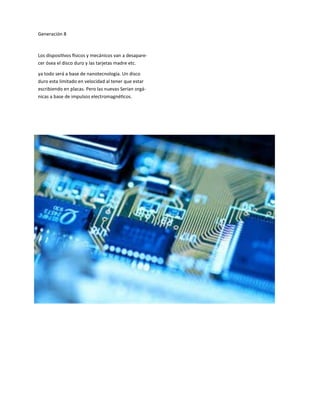 Generación 8
Los dispositivos físicos y mecánicos van a desapare-
cer ósea el disco duro y las tarjetas madre etc.
ya todo será a base de nanotecnología. Un disco
duro esta limitado en velocidad al tener que estar
escribiendo en placas. Pero las nuevas Serían orgá-
nicas a base de impulsos electromagnéticos.
 
