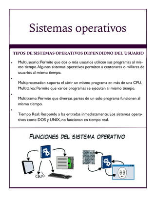  Multiusuario: Permite que dos o más usuarios utilicen sus programas al mis-
mo tiempo.Algunos sistemas operativos permiten a centenares o millares de
usuarios al mismo tiempo.

Multiprocesador: soporta el abrir un mismo programa en más de una CPU.
Multitarea: Permite que varios programas se ejecuten al mismo tiempo.

Multitramo: Permite que diversas partes de un solo programa funcionen al
mismo tiempo.

Tiempo Real: Responde a las entradas inmediatamente. Los sistemas opera-
tivos como DOS y UNIX, no funcionan en tiempo real.
TIPOS DE SISTEMAS OPERATIVOS DEPENDIDNO DEL USUARIO
Sistemas operativos
 