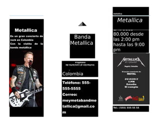 Teléfono: 555-
555-5555
Correo:
meymetabandme
tallica@gmail.co
m
Bogota
Colombia
Tel.: (555) 555 55 55
Entradas
80.000 desde
las 2:00 pm
hasta las 9:00
pm
Es un gran concierto de
rock en Colombia
Con la vistita de la
banda metállica
Metallica
metalica
Metallica
Invitaciónalconciertode
metallica
James Hetfield
Banda
Metallica
 