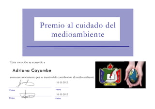 Premio al cuidado del
                           medioambiente


 Esta mención se concede a

   Adriana Cayambe
como reconocimiento por su inestimable contribución al medio ambiente.
                                      16-11-2012

Firma                                Fecha

                                      16-11-2012
Firma                                Fecha
 