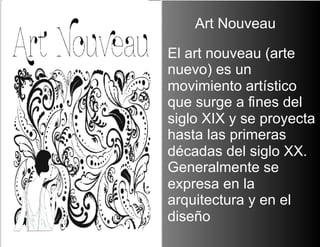 Art NouveauEl art nouveau (arte nuevo) es un movimiento artístico que surge a fines del siglo XIX y se proyecta hasta las primeras décadas del siglo XX. Generalmente se expresa en la arquitectura y en el diseño  