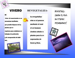 VIVERO                  REVEGETALIZA-          REVEGETALI-
UN
                                                       ZANDO EL MUN-
                                 La revegetaliza-
vivero de conservación es un
                                 ción es el proceso
                                                       DO ESTAMOS
mecanismo facilitador

                                 mediante el cual
                                                       MEJORANDO!!!(
que permite disponer de las

plantas que se                   el ser humano
requieren para establecer es-
                                 siembra arboles o
trategias de protección
                                 plantas para la re-
y de recuperación de hábi-
                                 cuperación de
tats.
                                 fauna y flora.
 