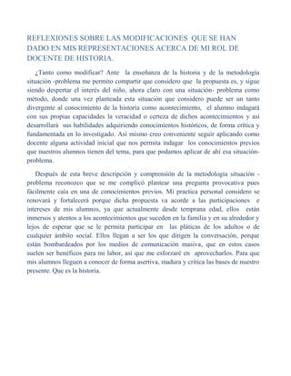 REFLEXIONES SOBRE LAS MODIFICACIONES  QUE SE HAN DADO EN MIS REPRESENTACIONES ACERCA DE MI ROL DE DOCENTE DE HISTORIA.<br />     ¿Tanto como modificar? Ante  la enseñanza de la historia y de la metodología situación -problema me permito compartir que considero que  la propuesta es, y sigue siendo despertar el interés del niño, ahora claro con una situación- problema como método, donde una vez planteada esta situación que considero puede ser un tanto divergente al conocimiento de la historia como acontecimiento,  el alumno indagará  con sus propias capacidades la veracidad o certeza de dichos acontecimientos y así desarrollará  sus habilidades adquiriendo conocimientos históricos, de forma crítica y fundamentada en lo investigado. Así mismo creo conveniente seguir aplicando como docente alguna actividad inicial que nos permita indagar  los conocimientos previos que nuestros alumnos tienen del tema, para que podamos aplicar de ahí esa situación- problema.<br />     Después de esta breve descripción y comprensión de la metodología situación -problema reconozco que se me complicó plantear una pregunta provocativa pues fácilmente caía en una de conocimientos previos. Mi practica personal considero se renovará y fortalecerá porque dicha propuesta va acorde a las participaciones  e intereses de mis alumnos, ya que actualmente desde temprana edad, ellos  están inmersos y atentos a los acontecimientos que suceden en la familia y en su alrededor y lejos de esperar que se le permita participar en  las pláticas de los adultos o de cualquier ámbito social. Ellos llegan a ser los que dirigen la conversación, porque están bombardeados por los medios de comunicación masiva, que en estos casos suelen ser benéficos para mi labor, así que me esforzaré en  aprovecharlos. Para que mis alumnos lleguen a conocer de forma asertiva, madura y crítica las bases de nuestro presente. Que es la historia.<br />