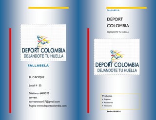 Teléfono: 6481525 
correo: torresnestor57@gmail.com 
Pagina: www.deportcolombia.com 
EL CACIQUE 
Local # 55 
FALLABELA 
FALLABELA 
DEJANDOTE TU HUELLA 
DEPORT COLOMBIA 
Fecha:19/09/14 
Productos: 
 Zapatos 
 Accesorios 
 Vestuario  