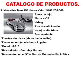 CATALOGO DE PRODUCTOS. 
1. Mercedes Benz MC claren Valor: $100.258.000. 
*Rines de lujo 
*Motor ss52 
*airbag 
*Aire acondicionado 
*espejos eléctricos 
*Descapotable 
*Puertas electicas (abren hacia arriba) 
*Partes en oro (si el cliente lo pide) 
*Modelo :2015 
*Único dueño : Benthley Motors. 
*Descuento con el 35% Plan de Mercedes Pack Stick  