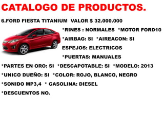 CATALOGO DE PRODUCTOS. 
6.FORD FIESTA TITANIUM VALOR $ 32.000.000 
*RINES : NORMALES *MOTOR FORD10 
*AIRBAG: SI *AIREACON: SI 
ESPEJOS: ELECTRICOS 
*PUERTAS: MANUALES 
*PARTES EN ORO: SI *DESCAPOTABLE: SI *MODELO: 2013 
*UNICO DUEÑO: SI *COLOR: ROJO, BLANCO, NEGRO 
*SONIDO MP3,4 * GASOLINA: DIESEL 
*DESCUENTOS NO.  