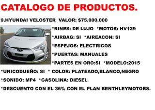 CATALOGO DE PRODUCTOS. 
9.HYUNDAI VELOSTER VALOR: $75.000.000 
*RINES: DE LUJO *MOTOR: HV129 
*AIRBAG: SI *AIREACON: SI 
*ESPEJOS: ELECTRICOS 
*PUERTAS: MANUALES 
*PARTES EN ORO:SI *MODELO:2015 
*UNICODUEÑO: SI * COLOR: PLATEADO,BLANCO,NEGRO 
*SONIDO: MP4 *GASOLINA: DIESEL 
*DESCUENTO CON EL 36% CON EL PLAN BENTHLEYMOTORS.  