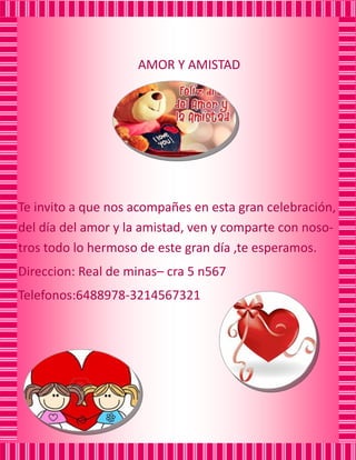 AMOR Y AMISTAD
Te invito a que nos acompañes en esta gran celebración, del día del amor y la amistad, ven y comparte con noso- tros todo lo hermoso de este gran día ,te esperamos.
Direccion: Real de minas– cra 5 n567
Telefonos:6488978-3214567321