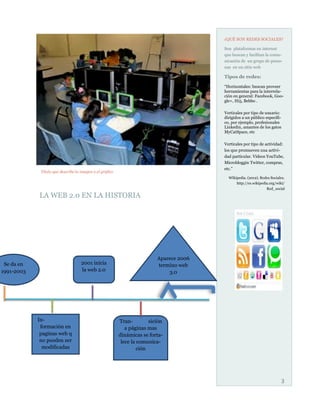 ¿QUÉ SON REDES SOCIALES?

                                                                                          Son plataformas en internet
                                                                                          que buscan y facilitan la comu-
                                                                                          nicación de un grupo de perso-
                                                                                          nas en un sitio web

                                                                                          Tipos de redes:

                                                                                          “Horizontales: buscan proveer
                                                                                          herramientas para la interrela-
                                                                                          ción en general: Facebook, Goo-
                                                                                          gle+, Hi5, Bebbo .

                                                                                          Verticales por tipo de usuario:
                                                                                          dirigidos a un público específi-
                                                                                          co, por ejemplo, profesionales
                                                                                          Linkedin, amantes de los gatos
                                                                                          MyCatSpace, etc

                                                                                          Verticales por tipo de actividad:
                                                                                          los que promueven una activi-
                                                                                          dad particular. Videos YouTube,
                                                                                          Microbloggin Twitter, compras,
                                                                                          etc.”
             Título que describe la imagen o el gráfico
                                                                                            WIkipedia. (2012). Redes Sociales.
                                                                                                http://es.wikipedia.org/wiki/
                                                                                                                  Red_social

            LA WEB 2.0 EN LA HISTORIA




                                                                           Aparece 2006
 Se da en                           2001 inicia                            termino web
1991-2003                           la web 2.0                                 3.0




            In-                                           Tran-         sición
             formación en                                    a páginas mas
             paginas web q                                dinámicas se forta-
             no pueden ser                                 lece la comunica-
              modificadas                                          ción




                                                                                                                           3
 