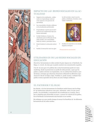 IMPACTO DE LAS REDES SOCIALES EN LA AC-
    TUALIDAD
        Impacto en la socialización , colabo-         tes del currículo, como lo son los
         rando en el aprendizaje social así            padres, estudiantes, docentes, comu-
         como mejoras en los procesos de               nidad e institución.
         aprendizaje.

        Las comunidades virtuales colaboran
         en la actualización profesionales

        El aprendizaje se genera por la inter-
         acción de sus componentes bajo am-
         bientes informales.

        Se debe fortalecer y formar a los
         estudiantes para la utilización de las
         redes sociales y las comunidades
         desde los valores y principios éticos.

        Puede fortalecer la educación inclusi-       Facilitan la inmersión en un mundo
         va                                            lingüista extranjero

        Facilita la interacción entre los agen-
                                                   Promoviendo la comunicación




    UTILIDADES EN DE LAS REDES SOCIALES EN
    EDUCACIÓN
    Dos de las herramientas en redes sociales de gran riqueza son el facebook y los
    blogs, es a través de estas que se puede construir una comunicación exquisita.

    Uno de los usos que se le podrían dar a estas herramientas puede ser como
    marketing donde se promocione un jardín de niños privado, o para que los
    padres y madres externen sus inquietudes, a la vez realizar foros donde se pue-
    da formar, al tiempo que solucionar situaciones utilizando las diferentes expe-
    riencia de vida de sus hijos e hijas. También se puede mostrar mediante foto-
    grafías eventos especiales de los chicos así como trabajos cotidianos.




    EL FACEBOOK Y EL BLOG
    En relación a las dos herramientas los familiares suelen buscar más los blogs
    de las instituciones educativas como para informarse sobre a lo que corres-
    ponde a las actividades y conocimiento de la institución en si misma. Pese a
    que es riquísima para desarrollar un tema y conocer los criterios de los padres ,
    aun el facebook es la herramienta más buscada en ese sentido.

    Sin embargo no es por mucho tiempo al conocer los beneficios de las diferentes
    herramientas de las redes sociales.


                                                                                              Lo
                                                                                                Lo
                                                                                              que
                                                                                                  Lo
                                                                                                que
                                                                                              em-
                                                                                                  que
                                                                                                em-
4                                                                                             pezó
                                                                                                  em-
                                                                                                pezó
                                                                                              como
                                                                                                  pezó
                                                                                                como
                                                                                              un
                                                                                                uncomo
                                                                                              pe-
                                                                                                  un
                                                                                                pe-
                                                                                              queño
                                                                                                  pe-
                                                                                                queño
                                                                                              expe-
 