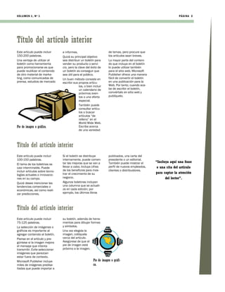 VOLUMEN 1, Nº 1                                                                                                      PÁGI NA 3




Título del artículo interior
Este artículo puede incluir      e informes.                          de temas, pero procure que
150-200 palabras.                Quizá su principal objetivo          los artículos sean breves.
Una ventaja de utilizar el       sea distribuir un boletín para       La mayor parte del conteni-
boletín como herramienta         vender su producto o servi-          do que incluya en el boletín
para promocionarse es que        cio, pero la clave del éxito de      lo puede utilizar también
puede reutilizar el contenido    un boletín es conseguir que          para el sitio web. Microsoft
de otro material de marke-       sea útil para el público.            Publisher ofrece una manera
ting, como comunicados de        Un buen método consiste en           fácil de convertir el boletín
prensa, estudios de mercado      escribir sus propios artícu-         en una publicación para la
                                              los, o bien incluir     Web. Por tanto, cuando aca-
                                              un calendario de        be de escribir el boletín,
                                              próximos even-          conviértalo en sitio web y
                                              tos o una oferta        publíquelo.
                                              especial.
                                              También puede
                                              consultar artícu-
                                              los o buscar
                                              artículos “de
                                              relleno” en el
                                              World Wide Web.
Pie de imagen o gráfico.                      Escriba acerca
                                              de una variedad




Título del artículo interior
Este artículo puede incluir      Si el boletín se distribuye          publicados, una carta del
100-150 palabras.                internamente, puede comen-           presidente o un editorial.
                                 tar las mejoras que se van a         También puede mostrar el        “Incluya aquí una frase
El tema de los boletines es
casi interminable. Puede         llevar a cabo. Incluya cifras        perfil de nuevos empleados,      o una cita del artículo
incluir artículos sobre tecno-   de los beneficios para mos-          clientes o distribuidores.
                                 trar el crecimiento de su                                            para captar la atención
logías actuales o innovacio-
nes en su campo.                 negocio.                                                                   del lector”.
Quizá desee mencionar las        Algunos boletines incluyen
tendencias comerciales o         una columna que se actuali-
económicas, así como reali-      za en cada edición; por
zar predicciones.                ejemplo, los últimos libros




Título del artículo interior
Este artículo puede incluir      su boletín, además de herra-
75-125 palabras.                 mientas para dibujar formas
La selección de imágenes o       y símbolos.
gráficos es importante al        Una vez elegida la
agregar contenido al boletín.    imagen, colóquela
Piense en el artículo y pre-     cerca del artículo.
gúntese si la imagen mejora      Asegúrese de que el
el mensaje que intenta           pie de imagen está
transmitir. Evite seleccionar    próximo a la imagen.
imágenes que parezcan
estar fuera de contexto.
Microsoft Publisher incluye                               Pie de imagen o gráfi-
miles de imágenes predise-                                co.
ñadas que puede importar a
 