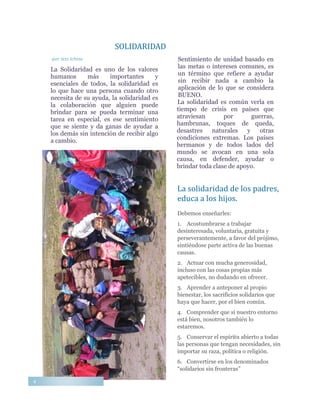 SOLIDARIDAD
-por Jess Ichina
La Solidaridad es uno de los valores
humanos más importantes y
esenciales de todos, la solidaridad es
lo que hace una persona cuando otro
necesita de su ayuda, la solidaridad es
la colaboración que alguien puede
brindar para se pueda terminar una
tarea en especial, es ese sentimiento
que se siente y da ganas de ayudar a
los demás sin intención de recibir algo
a cambio.
Sentimiento de unidad basado en
las metas o intereses comunes, es
un término que refiere a ayudar
sin recibir nada a cambio la
aplicación de lo que se considera
BUENO.
La solidaridad es común verla en
tiempo de crisis en países que
atraviesan por guerras,
hambrunas, toques de queda,
desastres naturales y otras
condiciones extremas. Los países
hermanos y de todos lados del
mundo se avocan en una sola
causa, en defender, ayudar o
brindar toda clase de apoyo.
La solidaridad de los padres,
educa a los hijos.
Debemos enseñarles:
1. Acostumbrarse a trabajar
desinteresada, voluntaria, gratuita y
perseverantemente, a favor del prójimo,
sintiéndose parte activa de las buenas
causas.
2. Actuar con mucha generosidad,
incluso con las cosas propias más
apetecibles, no dudando en ofrecer.
3. Aprender a anteponer al propio
bienestar, los sacrificios solidarios que
haya que hacer, por el bien común.
4. Comprender que si nuestro entorno
está bien, nosotros también lo
estaremos.
5. Conservar el espíritu abierto a todas
las personas que tengan necesidades, sin
importar su raza, política o religión.
6. Convertirse en los denominados
“solidarios sin fronteras”
4
 