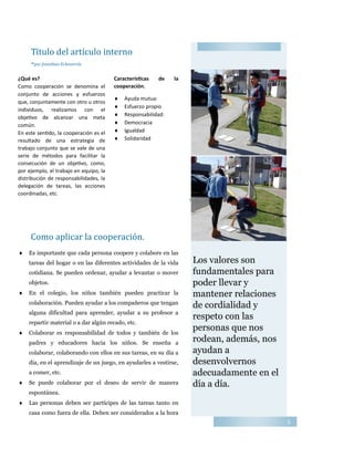 5
Los valores son
fundamentales para
poder llevar y
mantener relaciones
de cordialidad y
respeto con las
personas que nos
rodean, además, nos
ayudan a
desenvolvernos
adecuadamente en el
día a día.
Título del artículo interno
-por Jonathan Echeverría
¿Qué es?
Como cooperación se denomina el
conjunto de acciones y esfuerzos
que, conjuntamente con otro u otros
individuos, realizamos con el
objetivo de alcanzar una meta
común.
En este sentido, la cooperación es el
resultado de una estrategia de
trabajo conjunto que se vale de una
serie de métodos para facilitar la
consecución de un objetivo, como,
por ejemplo, el trabajo en equipo, la
distribución de responsabilidades, la
delegación de tareas, las acciones
coordinadas, etc.
Características de la
cooperación.
 Ayuda mutua:
 Esfuerzo propio
 Responsabilidad:
 Democracia
 Igualdad
 Solidaridad
Título que describe la imagen o el gráfico
Como aplicar la cooperacion.
 Es importante que cada persona coopere y colabore en las
tareas del hogar o en las diferentes actividades de la vida
cotidiana. Se pueden ordenar, ayudar a levantar o mover
objetos.
 En el colegio, los niños también pueden practicar la
colaboración. Pueden ayudar a los compañeros que tengan
alguna dificultad para aprender, ayudar a su profesor a
repartir material o a dar algún recado, etc.
 Colaborar es responsabilidad de todos y también de los
padres y educadores hacia los niños. Se enseña a
colaborar, colaborando con ellos en sus tareas, en su día a
día, en el aprendizaje de un juego, en ayudarles a vestirse,
a comer, etc.
 Se puede colaborar por el deseo de servir de manera
espontánea.
 Las personas deben ser partícipes de las tareas tanto en
casa como fuera de ella. Deben ser considerados a la hora
 