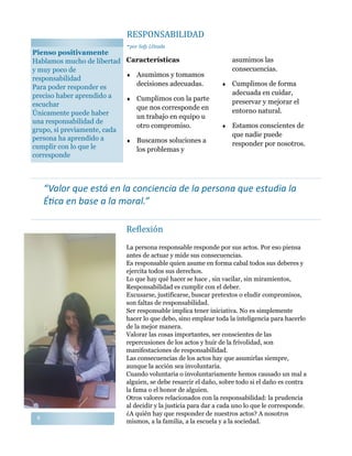 88
La persona responsable responde por sus actos. Por eso piensa
antes de actuar y mide sus consecuencias.
Es responsable quien asume en forma cabal todos sus deberes y
ejercita todos sus derechos.
Lo que hay qué hacer se hace , sin vacilar, sin miramientos,
Responsabilidad es cumplir con el deber.
Excusarse, justificarse, buscar pretextos o eludir compromisos,
son faltas de responsabilidad.
Ser responsable implica tener iniciativa. No es simplemente
hacer lo que debo, sino emplear toda la inteligencia para hacerlo
de la mejor manera.
Valorar las cosas importantes, ser conscientes de las
repercusiones de los actos y huir de la frivolidad, son
manifestaciones de responsabilidad.
Las consecuencias de los actos hay que asumirlas siempre,
aunque la acción sea involuntaria.
Cuando voluntaria o involuntariamente hemos causado un mal a
alguien, se debe resarcir el daño, sobre todo si el daño es contra
la fama o el honor de alguien.
Otros valores relacionados con la responsabilidad: la prudencia
al decidir y la justicia para dar a cada uno lo que le corresponde.
¿A quién hay que responder de nuestros actos? A nosotros
mismos, a la familia, a la escuela y a la sociedad.
“Valor que está en la conciencia de la persona que estudia la
Ética en base a la moral.”
Reflexion
Características
 Asumimos y tomamos
decisiones adecuadas.
 Cumplimos con la parte
que nos corresponde en
un trabajo en equipo u
otro compromiso.
 Buscamos soluciones a
los problemas y
asumimos las
consecuencias.
 Cumplimos de forma
adecuada en cuidar,
preservar y mejorar el
entorno natural.
 Estamos conscientes de
que nadie puede
responder por nosotros.
Pienso positivamente
Hablamos mucho de libertad
y muy poco de
responsabilidad
Para poder responder es
preciso haber aprendido a
escuchar
Únicamente puede haber
una responsabilidad de
grupo, si previamente, cada
persona ha aprendido a
cumplir con lo que le
corresponde
RESPONSABILIDAD
-por Sofy LOzada
 