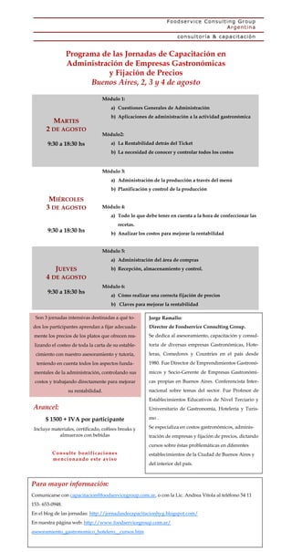 Programa de las Jornadas de Capacitación en
                 Administración de Empresas Gastronómicas
                            y Fijación de Precios
                       Buenos Aires, 2, 3 y 4 de agosto

                                  Módulo 1:
                                      a) Cuestiones Generales de Administración
                                      b) Aplicaciones de administración a la actividad gastronómica
          MARTES
      2 DE AGOSTO
                                  Módulo2:
       9:30 a 18:30 hs                a) La Rentabilidad detrás del Ticket
                                      b) La necesidad de conocer y controlar todos los costos


                                  Módulo 3:
                                      a) Administración de la producción a través del menú
                                      b) Planificación y control de la producción

       MIÉRCOLES
      3 DE AGOSTO                 Módulo 4:
                                      a) Todo lo que debe tener en cuenta a la hora de confeccionar las
                                             recetas.
       9:30 a 18:30 hs                b) Analizar los costos para mejorar la rentabilidad


                                  Módulo 5:
                                      a) Administración del área de compras
           JUEVES                     b) Recepción, almacenamiento y control.
      4 DE AGOSTO
                                  Módulo 6:
       9:30 a 18:30 hs
                                      a) Cómo realizar una correcta fijación de precios
                                      b) Claves para mejorar la rentabilidad

 Son 3 jornadas intensivas destinadas a qué to-         Jorge Ramallo:
dos los participantes aprendan a fijar adecuada-        Director de Foodservice Consulting Group.
 mente los precios de los platos que ofrecen rea-       Se dedica al asesoramiento, capacitación y consul-
 lizando el costeo de toda la carta de su estable-      toría de diversas empresas Gastronómicas, Hote-
 cimiento con nuestro asesoramiento y tutoría,          leras, Comedores y Countries en el país desde
  teniendo en cuenta todos los aspectos funda-          1980. Fue Director de Emprendimientos Gastronó-
 mentales de la administración, controlando sus         micos y Socio-Gerente de Empresas Gastronómi-
 costos y trabajando directamente para mejorar          cas propias en Buenos Aires. Conferencista Inter-
                 su rentabilidad.                       nacional sobre temas del sector. Fue Profesor de
                                                        Establecimientos Educativos de Nivel Terciario y
Arancel:                                                Universitario de Gastronomía, Hotelería y Turis-

      $ 1500 + IVA por participante                     mo .

 Incluye materiales, certificado, coffees breaks y      Se especializa en costos gastronómicos, adminis-
            almuerzos con bebidas                       tración de empresas y fijación de precios, dictando
                                                        cursos sobre éstas problemáticas en diferentes
         Co n su lt e bo n i fi cacio n es              establecimientos de la Ciudad de Buenos Aires y
         men ci o n and o est e avi so
                                                        del interior del país.



Para mayor información:
Comunicarse con capacitacion@foodservicegroup.com.ar, o con la Lic. Andrea Vitola al teléfono 54 11
153- 653-0948.
En el blog de las jornadas: http://jornadasdecapacitacionhyg.blogspot.com/
En nuestra página web: http://www.foodservicegroup.com.ar/
asesoramiento_gastronomico_hotelero__cursos.htm
 