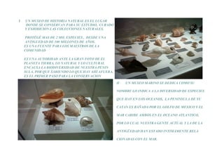I   UN MUSEO DE HISTORIA NATURAL ES EL LUGAR
    DONDE SE CONSERVAN PARA SU ESTUDIO, CURADO
    Y EXHIBICION LAS COLECCIONES NATURALES.

    PROTÉGÉ MAS DE 2 MIL ESPECIES , DESDE UNA
    ANTIGUEDAD DE 100 MILLONES DE AÑOS.
    ES UNA FUENTE PARA LOS MAESTROS DE LA
    COMUNIDAD

    ES UNA AUTORIDAD ANTE LA GRAN FOTO DE EL
    PLANETA TIERRA, LO NATURAL Y LO CULTURAL
    ENCAUSA LA BIODIVERSIDAD DE NUESTRA PENIN
    SULA, POR QUE SABIENDO LO QUE HAY AHÍ AFUERA,
    ES EL PRIMER PASO PARA LA CONSERVACION
                                                    II   UN MUSEO MARINO SE DEDICA COMO SU

                                                    NOMBRE LO INDICA A LA DIVERSIDAD DE ESPECIES

                                                    QUE HAY EN LOS OCEANOS, LA PENINSULA DE YU

                                                    CATAN ES BAÑADA POR EL GOLFO DE MEXICO Y EL

                                                    MAR CARIBE AMBOS EN EL OCEANO ATLANTICO,

                                                    POR LO CUAL NUESTRA GENTE ACTUAL Y LA DE LA

                                                    ANTIGÜEDAD HAN ESTADO INTIMAMENTE RELA

                                                    CIONADAS CON EL MAR.
 