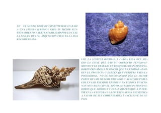 VII EL MUSEO DEBE DE CONSTITUIRSE EN BASE
A UNA FIGURA JURIDICA PARA SU MEJOR FUN-
CIONAMIENTO Y SUSTENTABILIDAD POR LO CUAL
LA FIGURA DE UNA ASOCIACION CIVIL ES LA MAS
RECOMENDADA.




                                              VIII LA SUSTENTABILIDAD Y LARGA VIDA DEL MU-
                                              SEO LA TIENE QUE DAR SU CORRECTO FUNCIONA-
                                              MIENTO Y EL TRABAJO EN BUSQUEDA DE PATROCINA-
                                              DORES PRIVADOS Y PUBLICOS QUE EN VERDAD ADMI-
                                              REN EL PROYECTO Y DESEEN QUE PERDURE PARA LA
                                              POSTERIDAD, NO ES DESCONOCIDO QUE LA MAYOR
                                              PARTE DE LOS MUSEOS PRIVADOS Y ALGUNOS PUBLI-
                                              COS EN LOS ESTADOS UNIDOS Y EN EUROPA FUNCIO-
                                              NAN MUY BIEN CON EL APOYO DE ESTOS PATROCINA-
                                              DORES QUE ADMIRAN Y ESTAN DISPUESTOS A INVER-
                                              TIR EN LA CULTURA Y LA INVESTIGACION CIENTIFICA
                                              A FAVOR DE SUS COMUNIDADES E INCLUSIVE DE SU
                                              PAIS.
 