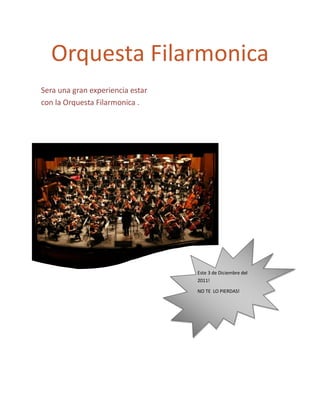 Orquesta Filarmonica
Sera una gran experiencia estar
con la Orquesta Filarmonica .




                                  Este 3 de Diciembre del
                                  2011!

                                  NO TE LO PIERDAS!
 