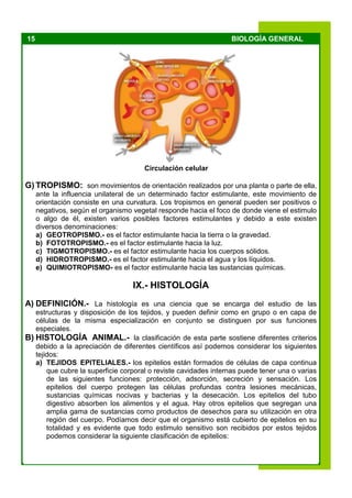 15 BIOLOGÍA GENERAL
Circulación celular
G) TROPISMO: son movimientos de orientación realizados por una planta o parte de ella,
ante la influencia unilateral de un determinado factor estimulante, este movimiento de
orientación consiste en una curvatura. Los tropismos en general pueden ser positivos o
negativos, según el organismo vegetal responde hacia el foco de donde viene el estimulo
o algo de él, existen varios posibles factores estimulantes y debido a este existen
diversos denominaciones:
a) GEOTROPISMO.- es el factor estimulante hacia la tierra o la gravedad.
b) FOTOTROPISMO.- es el factor estimulante hacia la luz.
c) TIGMOTROPISMO.- es el factor estimulante hacia los cuerpos sólidos.
d) HIDROTROPISMO.- es el factor estimulante hacia el agua y los líquidos.
e) QUIMIOTROPISMO- es el factor estimulante hacia las sustancias químicas.
IX.- HISTOLOGÍA
A) DEFINICIÓN.- La histología es una ciencia que se encarga del estudio de las
estructuras y disposición de los tejidos, y pueden definir como en grupo o en capa de
células de la misma especialización en conjunto se distinguen por sus funciones
especiales.
B) HISTOLOGÍA ANIMAL.- la clasificación de esta parte sostiene diferentes criterios
debido a la apreciación de diferentes científicos así podemos considerar los siguientes
tejidos:
a) TEJIDOS EPITELIALES.- los epitelios están formados de células de capa continua
que cubre la superficie corporal o reviste cavidades internas puede tener una o varias
de las siguientes funciones: protección, adsorción, secreción y sensación. Los
epitelios del cuerpo protegen las células profundas contra lesiones mecánicas,
sustancias químicas nocivas y bacterias y la desecación. Los epitelios del tubo
digestivo absorben los alimentos y el agua. Hay otros epitelios que segregan una
amplia gama de sustancias como productos de desechos para su utilización en otra
región del cuerpo. Podíamos decir que el organismo está cubierto de epitelios en su
totalidad y es evidente que todo estimulo sensitivo son recibidos por estos tejidos
podemos considerar la siguiente clasificación de epitelios:
 