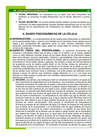 22DR. JUAN AUGUSTO ACOSTA POLO
> TEJIDO NERVIOSO.- se caracteriza por el tejido que está compuesto las
bacterias, lo componen el tejido Reservante, rico en fécula, albumina o quirina,
etc.
> TEJIDO SECRETOR.- es muchas plantas existen células o grupos de células que
conforman un tejido especializado secretor llamado secreciones que no son sino
algunos de los subproductos del metabolismo de células. Ejemplo la urea, el
escroto.
X. BASES FISICOQUÍMICAS DE LA CÉLULA
A) INTRODUCCIÓN.- un comportamiento de las células está influenciada no solamente
por su propio estado físico – químico sino también por la naturaleza de las células que la
rodea y por consiguiente del organismo como un todo, muchos materiales como
alimentos, sustancias minerales, agua, gases los cuales están en continuo movimiento
en forma de moléculas.
B) ASPECTO FÍSICO DEL PROTOPLASMA.- si queremos comprender los
procesos y actividades vitales que se lleva a cabo en la célula y en el cuerpo vegetal
como un todo debemos recordar acerca de las bases físicas de los fenómenos vitales
tales como difusión, osmosis, plasmólisis, inhibición y permeabilidad. Para esto tenemos
que mencionar el estado básico de la materia en estado natural y diremos que podemos
encontrarla en forma solida, liquida y gaseosa. De acuerdo a estas tres formas básicas
de sustancias puras la materia puede existir en las formas mixtas de soluciones y
coloides. Estos estados son de gran importancia en el estudio de la célula ya que el
contenido protoplasmático es de naturaleza coloidal. Las soluciones tiene características
de las células vivas contienen iones y moléculas. Los iones pueden ser definidos como
átomos o grupo de átomos que contienen cargas eléctricas (+) o (-). Los iones en
solución no están sujetos o juntos pero son movibles independientemente y pueden ser
atraídos por otros iones.
a) DIFUSIÓN.- los átomos y las moléculas están en constante movimiento y el grado de
este movimiento es dependiente de la temperatura. Una inmediata consecuencia del
constante movimiento de moléculas en gases y soluciones es que estas soluciones o
moléculas se esparcen uniformemente a cualquier espacio disponible. La difusión es
el mar neto de esta sustancia de una región a otra, existen varios tipos de difusión en
soluciones. La solución está determinada por el grupo de variación, por ejemplo en el
que podemos decir que el paso de agua pasa de una región de alta concentración a
otra de menor concentración. La temperatura es otro factor que rige la difusión, así
podemos observar en este esquema que el agua caliente puede difundirse sobre el
agua fría, esto debido a que el agua caliente responde ya que se convierte en una
solución de menor concentración. Esto porque el incremento de temperatura.
Aumenta la energía de las moléculas del agua y en efecto la energía es más grande
que el efecto de la concentración y el movimiento neto de agua caliente de mayor
concentración al agua fría de menor concentración. La presión es otro factor que
determina la dirección de la difusión que se aplica a cierta presión de la membrana
que separa las masas de agua pura, el agua pasa de la parte donde se le aplica
presión y tal difusión se debe al aumento de la energía de las moléculas. Se aplica
suficiente presión en un lado de la membrana que separa una solución de azúcar de
otra agua pura el efecto de la presión es mayor que el efecto de la concentración y el
agua se difunde de una región de baja a otra de alta concentración es decir en contra
del gradiente de la concentración. En conclusión el proceso de difusión de agua y de
 