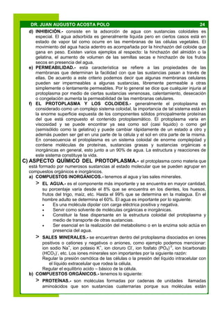24DR. JUAN AUGUSTO ACOSTA POLO
d) INHIBICIÓN.- consiste en la adsorción de agua con sustancias coloidales es
especial. El agua adsorbida es generalmente liquida pero en ciertos casos está en
estado de vapor tal como ocurre en las membranas de las células vegetales. El
movimiento del agua hacia adentro es acompañada por la hinchazón del coloide que
gana en peso. Existen varios ejemplos al respecto: la hinchazón del almidón o la
gelatina, el aumento de volumen de las semillas secas e hinchazón de los frutos
secos en presencia del agua.
e) PERMEABILIDAD.- esta característica se refiere a las propiedades de las
membranas que determinan la facilidad con que las sustancias pasan a través de
ellas. De acuerdo a este criterio podemos decir que algunas membranas celulares
pueden ser impermeables a algunas sustancias, libremente permeable a otras
simplemente o lentamente permeables. Por lo general se dice que cualquier injuria al
protoplasma por medio de ciertas sustancias venenosas, calentamiento, desecación
o congelación aumenta la permeabilidad de las membranas celulares.
f) EL PROTOPLASMA Y LOS COLOIDES.- generalmente el protoplasma es
considerado como un complejo sistema coloidal, la importancia de tal sistema está en
la enorme superficie expuesta de los componentes sólidos principalmente proteínas
del que está compuesto el contenido protoplasmático. El protoplasma varia en
viscosidad y se puede encontrar ya sea como sol (casi liquido) o como gel
(semisólido como la gelatina) y puede cambiar rápidamente de un estado a otro y
además pueden ser gel en una parte de la célula y el sol en otra parte de la misma.
En consecuencia el protoplasma es un sistema coloidal de enorme complejidad y
contiene moléculas de proteínas, sustancias grasas y sustancias orgánicas e
inorgánicas en general, esto junto a un 90% de agua. La estructura y reacciones de
este sistema constituye la vida.
C) ASPECTO QUÍMICO DEL PROTOPLASMA.- el protoplasma como materia que
está formado por numerosos sustancias al estado molecular que se pueden agrupar en
compuestos orgánicos e inorgánicos.
a) COMPUESTOS INORGÁNICOS.- tenemos al agua y las sales minerales.
> EL AGUA.- es el componente más importante y se encuentra en mayor cantidad,
su porcentaje varía desde el 8% que se encuentra en los dientes, los huesos,
frutos del trigo, maíz, etc. Hasta el 99% que se determina en la malagua. En el
hombre adulto se determina el 60%. El agua es importante por lo siguiente:
 Es una molécula dipolar con carga eléctrica positiva y negativa.
 Servir como solvente de moléculas orgánicas e inorgánicas.
 Constituir la fase dispersante en la estructura coloidal del protoplasma y
medio de transporte de otras sustancias.
 Ser esencial en la realización del metabolismo o en la enzima solo actúa en
presencia del agua.
> SALES MINERALES.- se encuentran dentro del protoplasma disociados en iones
positivos o cationes y negativos o aniones, como ejemplo podemos mencionar:
ion sodio Na+
, ion potasio K+
, ion cloruro Cl-
, ion fosfato (PO4)-3
, ion bicarbonato
(HCO3)-
, etc. Los iones minerales son importantes por la siguiente razón:
Regular la presión osmótica de las células o la presión del líquido intracelular con
el líquido extracelular que rodea la célula.
Regular el equilibrio acido – básico de la célula.
b) COMPUESTOS ORGÁNICOS.- tenemos lo siguiente:
> PROTEÍNAS.- son moléculas formadas por cadenas de unidades llamadas
aminoácidos que son sustancias cuaternarias porque sus moléculas están
 