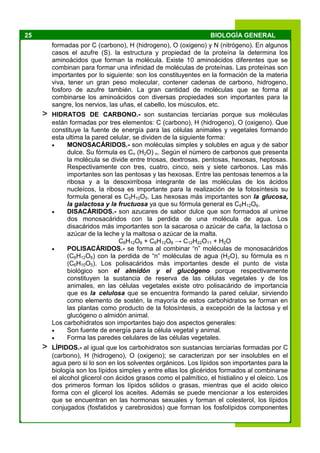 25 BIOLOGÍA GENERAL
formadas por C (carbono), H (hidrogeno), O (oxigeno) y N (nitrógeno). En algunos
casos el azufre (S). la estructura y propiedad de la proteína la determina los
aminoácidos que forman la molécula. Existe 10 aminoácidos diferentes que se
combinan para formar una infinidad de moléculas de proteínas. Las proteínas son
importantes por lo siguiente: son los constituyentes en la formación de la materia
viva, tener un gran peso molecular, contener cadenas de carbono, hidrogeno,
fosforo de azufre también. La gran cantidad de moléculas que se forma al
combinarse los aminoácidos con diversas propiedades son importantes para la
sangre, los nervios, las uñas, el cabello, los músculos, etc.
> HIDRATOS DE CARBONO.- son sustancias terciarias porque sus moléculas
están formadas por tres elementos: C (carbono), H (hidrogeno), O (oxigeno). Que
constituye la fuente de energía para las células animales y vegetales formando
esta ultima la pared celular, se dividen de la siguiente forma:
 MONOSACÁRIDOS.- son moléculas simples y solubles en agua y de sabor
dulce. Su fórmula es Cn (H2O) n. Según el número de carbonos que presenta
la molécula se divide entre triosas, dextrosas, pentosas, hexosas, heptosas.
Respectivamente con tres, cuatro, cinco, seis y siete carbonos. Las más
importantes son las pentosas y las hexosas. Entre las pentosas tenemos a la
ribosa y a la desoxirribosa integrante de las moléculas de los ácidos
nucleícos, la ribosa es importante para la realización de la fotosíntesis su
formula general es C5H10O5. Las hexosas más importantes son la glucosa,
la galactosa y la fructuosa ya que su fórmula general es C6H12O6.
 DISACÁRIDOS.- son azucares de sabor dulce que son formados al unirse
dos monosacáridos con la perdida de una molécula de agua. Los
disacáridos más importantes son la sacarosa o azúcar de caña, la lactosa o
azúcar de la leche y la maltosa o azúcar de la malta.
C6H12O6 + C6H12O6 → C12H22O11 + H2O
 POLISACÁRIDOS.- se forma al combinar “n” moléculas de monosacáridos
(C6H12O6) con la perdida de “n” moléculas de agua (H2O), su fórmula es n
(C6H10O5). Los polisacáridos más importantes desde el punto de vista
biológico son el almidón y el glucógeno porque respectivamente
constituyen la sustancia de reserva de las células vegetales y de los
animales, en las células vegetales existe otro polisacárido de importancia
que es la celulosa que se encuentra formando la pared celular, sirviendo
como elemento de sostén, la mayoría de estos carbohidratos se forman en
las plantas como producto de la fotosíntesis, a excepción de la lactosa y el
glucógeno o almidón animal.
Los carbohidratos son importantes bajo dos aspectos generales:
 Son fuente de energía para la célula vegetal y animal.
 Forma las paredes celulares de las células vegetales.
> LÍPIDOS.- al igual que los carbohidratos son sustancias terciarias formadas por C
(carbono), H (hidrogeno), O (oxigeno); se caracterizan por ser insolubles en el
agua pero si lo son en los solventes orgánicos. Los lípidos son importantes para la
biología son los lípidos simples y entre ellas los glicéridos formados al combinarse
el alcohol glicerol con ácidos grasos como el palmítico, el histialino y el oleico. Los
dos primeros forman los lípidos sólidos o grasas, mientras que el acido oleico
forma con el glicerol los aceites. Además se puede mencionar a los esteroides
que se encuentran en las hormonas sexuales y forman el colesterol, los lípidos
conjugados (fosfatidos y carebrosidos) que forman los fosfolípidos componentes
 