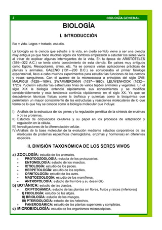 3 BIOLOGÍA GENERAL
BIOLOGÍA
I. INTRODUCCIÓN
Bio = vida. Logos = tratado, estudio.
La biología es la ciencia que estudia a la vida, en cierto sentido viene a ser una ciencia
muy antigua ya que hace muchos siglos los hombres empezaron a estudiar los seres vivos
al tratar de explicar algunas interrogantes de la vida. En la época de ARISTÓTELES
(384—322 A.C.) se tenía cierto conocimiento de esta ciencia. En países muy antiguos
como Egipto, Mesopotamia, china, etc. Ya se conocía varias aplicaciones prácticas de
plantas y animales. GALENO (131—200 D.C.) se consideraba el primer fisiólogo
experimental, llevo a cabo muchos experimentos para estudiar las funciones de los nervios
y vasos sanguíneos. Con el avance de la microoscopia a principios del siglo XVII:
MALPIGUI (1628—1694), SWAMMERDANN (1637—1680), LEUWENHOOK (1632—
1723). Pudieron estudiar las estructuras finas de varios tejidos animales y vegetales. En el
siglo XIX la biología entendió rápidamente sus conocimientos y se modifico
considerablemente y esta tendencia continúa rápidamente en el siglo XX. Ya que se
descubrieron técnicas físicas como la biofísica y químicas como la bioquímica que
permitieron un mayor conocimiento de las estructuras y reacciones moleculares de lo que
forma de lo que hay se conoce como la biología molecular que incluye:
I) Análisis de la estructura de los genes y la regulación genética de la síntesis de enzimas
y otras proteínas.
II) Estudios de corpúsculos celulares y su papel en los procesos de adaptación y
regulación en la célula.
III) Investigaciones de la diferenciación celular.
IV) Análisis de la base molecular de la evolución mediante estudios corporativos de las
moléculas de proteínas específicas (hemoglobina, enzimas y hormonas) en diferentes
especies.
II. DIVISIÓN TAXONÓMICA DE LOS SERES VIVOS
a) ZOOLOGÍA: estudia de los animales.
 PROTOOZOOLOGÍA: estudia de los protozoarios.
 ENTOMOLOGÍA: estudio de los insectos.
 ICTIOLOGÍA: estudio de los peces.
 HERPETOLOGÍA: estudio de los reptiles.
 ORNITOLOGÍA: estudio de las aves.
 MASTOZOOLOGÍA: estudio de los mamíferos.
 ANTROPOLOGÍA: estudio del hombre y su desarrollo.
b) BOTÁNICA: estudio de las plantas.
 CRIPTOGÁMICA: estudio de las plantas sin flores, frutos y raíces (inferiores)
I) FICOLOGÍA: estudio de las algas.
II) BRIOLOGÍA: estudio de los musgos.
III) PTERIDOLOGÍA: estudio de los helechos.
 FANEROGÁMICA: estudio de las plantas superiores y completas.
c) MICROBIOLOGÍA: estudio de los organismos microscópicos.
 
