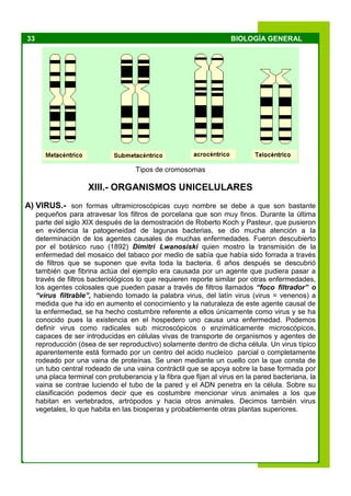 33 BIOLOGÍA GENERAL
Tipos de cromosomas
XIII.- ORGANISMOS UNICELULARES
A) VIRUS.- son formas ultramicroscópicas cuyo nombre se debe a que son bastante
pequeños para atravesar los filtros de porcelana que son muy finos. Durante la última
parte del siglo XIX después de la demostración de Roberto Koch y Pasteur, que pusieron
en evidencia la patogeneidad de lagunas bacterias, se dio mucha atención a la
determinación de los agentes causales de muchas enfermedades. Fueron descubierto
por el botánico ruso (1892) Dimitri Lwanosiski quien mostro la transmisión de la
enfermedad del mosaico del tabaco por medio de sabía que había sido forrada a través
de filtros que se suponen que evita toda la bacteria. 6 años después se descubrió
también que fibrina actúa del ejemplo era causada por un agente que pudiera pasar a
través de filtros bacteriológicos lo que requieren reporte similar por otras enfermedades,
los agentes colosales que pueden pasar a través de filtros llamados “foco filtrador” o
“virus filtrable”, habiendo tomado la palabra virus, del latín virus (virus = venenos) a
medida que ha ido en aumento el conocimiento y la naturaleza de este agente causal de
la enfermedad, se ha hecho costumbre referente a ellos únicamente como virus y se ha
conocido pues la existencia en el hospedero uno causa una enfermedad. Podemos
definir virus como radicales sub microscópicos o enzimáticamente microscópicos,
capaces de ser introducidas en células vivas de transporte de organismos y agentes de
reproducción (ósea de ser reproductivo) solamente dentro de dicha célula. Un virus típico
aparentemente está formado por un centro del acido nucleíco parcial o completamente
rodeado por una vaina de proteínas. Se unen mediante un cuello con la que consta de
un tubo central rodeado de una vaina contráctil que se apoya sobre la base formada por
una placa terminal con protuberancia y la fibra que fijan al virus en la pared bacteriana, la
vaina se contrae luciendo el tubo de la pared y el ADN penetra en la célula. Sobre su
clasificación podemos decir que es costumbre mencionar virus animales a los que
habitan en vertebrados, artrópodos y hacia otros animales. Decimos también virus
vegetales, lo que habita en las biosperas y probablemente otras plantas superiores.
 