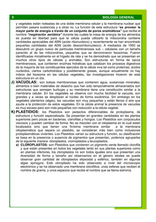 9 BIOLOGÍA GENERAL
y vegetales están rodeadas de una doble membrana celular y la membrana nuclear que
permiten pasara sustancias y a otras no. La función de esta estructura “es proveer la
mayor parte de energía a través de un conjunto de poros enzimáticos” que recibe el
nombre “respiración aeróbica” durante las cuales la masa de energía de los alimentos
es puesta en libertad para que la célula pueda utilizarlo la mitocondria contiene
cantidades apreciables del ARN (acido ribonucleico) y recientemente se han encontrado
pequeñas cantidades del ADN (acido desoxirribonucleico). A mediados de 1950 se
descubrió un grupo nuevo de partículas membranosas sub – celulares con un tamaño
parecido al de las mitocondrias, pequeñas que se denominaron lisosomas. Fueron
identificadas inicialmente en el hígado de rata y se ha demostrado que se presentan en
muchos otros tipos de células y animales. Son estructuras en forma de sacos
membranosos, que contienen enzimas hidralicas que catalizan los procesos digestivos
de la mayoría de los constituyentes ejercidos de la célula viva tal como proteínas, ácidos
nucleídos, ciertos carbohidratos y posiblemente grasas, aunque actualmente no hay
indicio del lisosoma en las células vegetales, las investigaciones hicieron de esta
estructura en un día.
J) VACUOLAS: son bolsas membranosas que contienen agua, sustancias minerales,
alimentos o bien materiales de desecho que han sido temporalmente almacenados son
estructuras que semejan burbujas y su membrana tiene una constitución similar a la
membrana celular. En los vegetales se observa con mucha facilidad la vacuola, son
grandes y a veces se desplazan al núcleo de forma excéntrica. Sin embargo en los
vegetales plantarios (algas), las vacuolas son muy pequeñas y están llenos d aire que
ayuda a la protección de estos vegetales. En la célula animal la presencia de vacuolas
es muy escaso pero son más pequeñas con reducción a la célula vegetal.
K) PLASTIDIOS: los Plastidios son pedacitos diferenciables de protoplasma, de
estructura y función especializada. Se presentan en grandes cantidades en las plantas
superiores pero pocas en bacterias, cianofilas y hongos. Los Plastidios son corpúsculos
viscosos y pueden cambiar de forma. No se mezclan con el citoplasma en la cual están
localizados sino que tienen una finísima membrana similar a la membrana
citoplasmática que separa un plastidio, se consideran más bien como inclusiones
protoplasmáticas vivientes. Los Plastidios varían su estructura y función, su clasificación
se basa en la presencia o ausencia de pigmentos que presentan, podemos agruparlas
de la siguiente manera: cloroplastos, cromoplastos y leucoplastos.
a) CLOROPLASTOS: son Plastidios que contienen un pigmento verde llamado clorofila
y que están presentes en todos los vegetales tanto en sus plantas superiores como
en plantas inferiores, los cloroplastos no son todos iguales sino que presentan una
diversidad de forma y tamaño así observamos en el género elodea se puede
observar gran cantidad de cloroplastos elipsoidal y esférico, también en algunas
algas spirogyra. Este cloroplasto ha sido observado a nivel del microscopio
electrónico y se ha observado una membrana clorofílica, unas esferas que reciben el
nombre de grama, y unos espacios que recibe el nombre que se llama estroma.
 