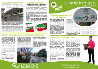 lemoiz@eaj-pnv.eu
ARREGLOS EN EL FRONTON
Se han realizado tareas de mantenimiento
como pintado de las puertas y forja, frontis y
reparaciones eléctricas.
El grupo municipal de EAJ-PNV de
Lemoiz avanza en su objetivo de
cumplir su programa electoral y en
el de mejorar el estado de los
caminos, carreteras y viales del
municipio, tanto en su trama
urbana como en las zonas rurales.
Las últimas intervenciones llevadas
a cabo por el consistorio se han
dado en el barrio de Berreaga,
invirtiendo recientemente 6000€ en
las labores de reparación de 300 m
de largo de la cuneta, con el objeti-
vo de canalizar las aguas pluviales
y as, evitar daños a los vecinos y al
pavimento.
EAJ-PNV apuesta por la
colaboración ciudadana
con el objetivo de mejorar
nuestra infraestructuras.
LEMOIZen IKURRIÑA!!
Nos sentimos vascos y sentimos la
ikurriña como nuestra bandera
En 1894 Sabino Arana diseña la enseña vasca,
preocupado por el sentimiento de pertenencia a un
Pueblo. El 19 de enero de 1977 la ikurriña es legalizada,
restituyéndose así el símbolo que representa a todos los
vascos.
Hoy 36 años después la Delegación del Gobierno nos
impone la colocación de la bandera española en el
Ayuntamiento de Lemoiz.
EAJ-PNV reivindica la ikurriña como única bandera
representativa del Pueblo Vasco, frente a las injerencias
externas.
EAJ-PNV pide a los vecinos de Lemoiz que
como protesta coloque la ikurriña en el
balcón de su vivienda el 31 de marzo con
motivo del Aberri Eguna
EAJ-PNV esta sensibilizado con la
gestión ecológica y sostenible de los
desechos urbanos generados por los
lemoiztarraz, fruto de esta apuesta
es la implantación de el quinto
contenedor o contenedor marrón.
Dicho contenedor esta
destinado a la recogida de
restos de origen vegetal no
cocinados, como verduras,
frutas, semillas, frutos secos
o cereales etc. Estos con un
tratamiento posterior se convertirán
en compost de calidad que puede ser
usados en labores de jardinería y
agricultura, cerrando así un circulo
de vertido de cero.
Se instalarán 3 contenedores
en Armintza 2 en Urizar y
1 en Andraka.
ANDRAKA DISPONE DE
ROTONDA
QUINTO CONTENEDOR EN LEMOIZ
2013ko MARTXOAK
Estos contenedores marrones
dispondrán de una cerradura para
evitar que se tiren en el restos
distintos a los vegetales.
Para ello es necesario que los
vecinos se inscriban para obtener la
llave que les permita abrir el
contenedor y depositar la bolsa.
Desde EAJ-PNV de Lemoiz aposta-
mos por la implicación de los/as
Lemoiztarras para esta recogida
selectiva tenga éxito.
Los vecinos/as que tomen
parte recibirán un kit que
constará de un cubo peque-
ño de color marrón, bolsas
biodegradables y la llave
para abrir el contenedor, así
como la necesaria información de lo
que se puede vertir.
OBRAS Y ASFALTADO EN LA CARRETERA DE BERREAGA
En este sentido se ha procedido al
asfaltado del tramo de carretera
municipal que une Gorliz con
Berreaga, el firme estaba en malas
condiciones para la circulación de
vehículos por los múltiples
socavones. Una inversión de
20.000€. Herritarrek udalari plan-
teatutako beharrizanen artean,
ondoko lan honeek egin dira.
Las labores de mejora de la
cuneta y el asfaltado de la
carretera, otra promesa
electoral cumplida.
Lemoizen, autoei mugikortasun
egokia eta oinezkoei mugikortasun
segurua bermatzeko, herri barruko
k o n e x i o a k e g o e r a o n e a n
mantenduko doguz.
Esta nueva carretera genera
un entorno privilegiado en
la accesibilidad, evitando la
circulación peligrosa y
favoreciendo la movilidad
peatonal en Andraka.
El departamento de Obras Públicas
de la Diputación Foral de Bizkaia ha
invertido cerca de los 3 millones de
euros en esta obra que ayudará a
vertebrar el barrio de Andraka.
EAJ-PNV de Lemoiz ha logrado
realizar una de las obras más
importantes de esta legislatura.
Los objetivos que
ha buscado el
equipo de gobierno
con esta obra son la
eliminación de la
intersección por carecer
de visibilidad, reducir la
velocidad y mejorar la seguridad en
toda la travesía tanto para los
vehículos como para los viandantes.
Hemos dotado a Andraka de
500 metros cuadrados de
acera con el objetivo de
facilitar el paso a los vecinos
y visitantes a la zona.
a u z o k o n e
baserriaren labea ez botatzea eraba-
ki da.Udal taldearen nahia etorkizu-
nean labea konpontzea da, geure
iraganaren testigua gordetzeko.
Honako eraikinak eukien erabilera
eta garrantzia gure umeei erakutsi
gura deutsegu, horretarako ahal
dogunean labea barriztuko dogu.
Lemoizko EAJ-PNVren apostua udal infraestrukturak
egoera onean mantentzea da, honen ondorioz Armintzako
frontoiak mantenimendu lan ezberdinak jasan dauz.
Lan hauen aurrekontua 12.000€ koa izan da eta honako
hauek izan dira: frontisean apurtuta egon diren losetak
aldatu eta margoztea, argi indarrean hobekuntzak eta
azkenik kresalak, kanpoko burnietan (ateak eta lehioako
burnietan) eragindako efektuak konpontzeko lixatu eta
pintura zuriagaz margoztu egin dira.
 