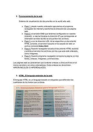 2. Funcionamiento de la web
Sistema de visualización de documentos en la world wite web:
 Paso 1: desde nuestro ordenador ejecutamos el programa
navegador de internet y escribimos la dirección de una página
web.
 Paso 2: el servidor DNS que tenemos configurado en nuestra
conexión a internet localiza la dirección IP que corresponde al
ordenador servidor donde se encuentran los archivos.
 Paso 3: si en la dirección URL no se especifica un documento
HTML concreto, el servidor buscara en la carpeta de web un
archivo concreto.lndex.html.
 Paso 4: Nuestro navegador estudia el documento HTML recibido
y solicita al servidor los archivos con los que este esté enlazado,
como imágenes.
 Paso 5: Nuestro programa navegador compone la página con los
textos, enlaces, imágenes y animaciones.
Las páginas web se caracterizan por contener enlaces a otros archivos en el
mismo servidor o en otros ordenadores. Estos enlaces se denominan
HIPERVÍNCULOS O HIPERENLACES.
3. HTML. El lenguaje estándar de la web
El lenguaje HTML es un lenguaje basado en etiquetas que defienden las
cualidades de los textos que contiene.
 