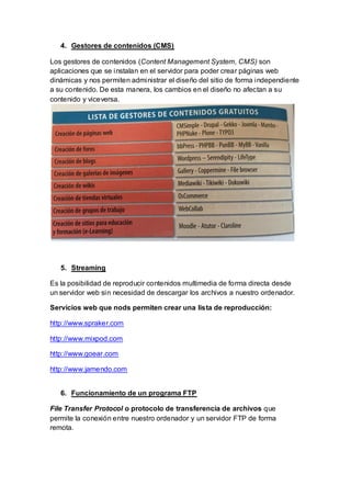 4. Gestores de contenidos (CMS)
Los gestores de contenidos (Content Management System, CMS) son
aplicaciones que se instalan en el servidor para poder crear páginas web
dinámicas y nos permiten administrar el diseño del sitio de forma independiente
a su contenido. De esta manera, los cambios en el diseño no afectan a su
contenido y viceversa.
5. Streaming
Es la posibilidad de reproducir contenidos multimedia de forma directa desde
un servidor web sin necesidad de descargar los archivos a nuestro ordenador.
Servicios web que nods permiten crear una lista de reproducción:
http://www.spraker.com
http://www.mixpod.com
http://www.goear.com
http://www.jamendo.com
6. Funcionamiento de un programa FTP
File Transfer Protocol o protocolo de transferencia de archivos que
permite la conexión entre nuestro ordenador y un servidor FTP de forma
remota.
 