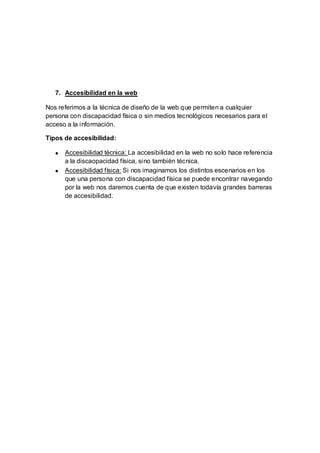 7. Accesibilidad en la web
Nos referimos a la técnica de diseño de la web que permiten a cualquier
persona con discapacidad física o sin medios tecnológicos necesarios para el
acceso a la información.
Tipos de accesibilidad:
Accesibilidad técnica: La accesibilidad en la web no solo hace referencia
a la discaopacidad física, sino también técnica.
Accesibilidad física: Si nos imaginamos los distintos escenarios en los
que una persona con discapacidad física se puede encontrar navegando
por la web nos daremos cuenta de que existen todavía grandes barreras
de accesibilidad.
 