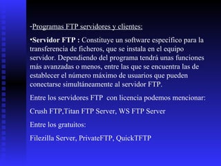Programas FTP servidores y clientes: Servidor FTP :  Constituye un software específico para la transferencia de ficheros, que se instala en el equipo servidor. Dependiendo del programa tendrá unas funciones más avanzadas o menos, entre las que se encuentra las de establecer el número máximo de usuarios que pueden conectarse simultáneamente al servidor FTP.  Entre los servidores FTP  con licencia podemos mencionar: Crush FTP,Titan FTP Server, WS FTP Server Entre los gratuitos:  Filezilla Server, PrivateFTP, QuickTFTP 