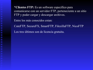* Clientes FTP:  Es un software específico para comunicarse con un servidor FTP, perteneciente a un sitio FTP y poder cargar y descargar archivos. Entre los más conocidos estan: CuteFTP, SecureFX, SmartFTP, FilezillaFTP, NicoFTP Los tres últimos son de licencia gratuita. 