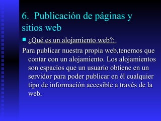 6.  Publicación de páginas y sitios web ¿Qué es un alojamiento web?:  Para publicar nuestra propia web,tenemos que contar con un alojamiento. Los alojamientos son espacios que un usuario obtiene en un servidor para poder publicar en él cualquier tipo de información accesible a través de la web. 