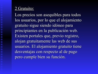 2 Gratuito: Los precios son asequibles para todos los usuarios, por lo que el alojamiento gratuito sigue siendo idóneo para principiantes en la publicación web. Existen portales que, previo registro, alojan gratuitamente las web de sus usuarios. El alojamiento gratuito tiene desventajas con respecto al de pago pero cumple bien su función.  