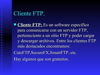 Cliente FTP. Cliente FTP:  Es un software específico para comunicarse con un servidor FTP, perteneciente a un sitio FTP y poder cargar y descargar archivos. Entre los clientes FTP más destacados encontramos:  CuteFTP,SecureFX,SmartFTP..etc.  Hay algunos que son gratuitos. 