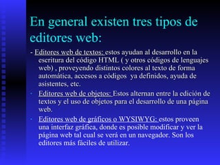 En general existen tres tipos de editores web: -  Editores web de textos:  estos ayudan al desarrollo en la escritura del código HTML ( y otros códigos de lenguajes web) , proveyendo distintos colores al texto de forma automática, accesos a códigos  ya definidos, ayuda de asistentes, etc. Editores web de objetos:  Estos alternan entre la edición de textos y el uso de objetos para el desarrollo de una página web. Editores web de gráficos o WYSIWYG:  estos proveen  una interfaz gráfica, donde es posible modificar y ver la página web tal cual se verá en un navegador. Son los editores más fáciles de utilizar. 