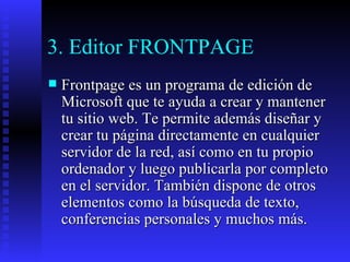 3. Editor FRONTPAGE Frontpage es un programa de edición de Microsoft que te ayuda a crear y mantener tu sitio web. Te permite además diseñar y crear tu página directamente en cualquier servidor de la red, así como en tu propio ordenador y luego publicarla por completo en el servidor. También dispone de otros elementos como la búsqueda de texto, conferencias personales y muchos más. 