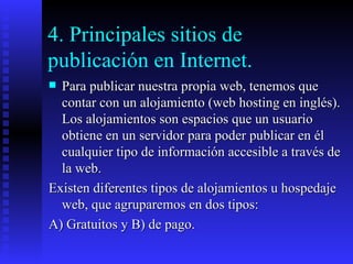 4. Principales sitios de publicación en Internet.  Para publicar nuestra propia web, tenemos que contar con un alojamiento (web hosting en inglés). Los alojamientos son espacios que un usuario obtiene en un servidor para poder publicar en él cualquier tipo de información accesible a través de la web. Existen diferentes tipos de alojamientos u hospedaje web, que agruparemos en dos tipos: A) Gratuitos y B) de pago. 