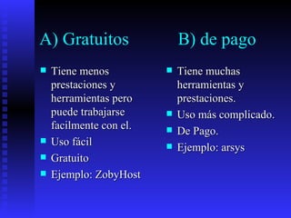A) Gratuitos  B) de pago Tiene menos prestaciones y herramientas pero puede trabajarse facilmente con el. Uso fácil Gratuito Ejemplo: ZobyHost Tiene muchas herramientas y prestaciones. Uso más complicado. De Pago. Ejemplo: arsys  