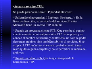 Acceso a un sitio FTP:   Se puede pasar a un sitio FTP por distintas vías: * Utilizando el navegador:  ( Explorer, Netscape...). En la línea de dirección, se escribe la del servidor.El sitio Microsoft tiene un acceso FTP anónimo.  * Usando un programa cliente FTP:  Que permite al equipo cliente conectar con cualquier sitio FTP. Si se posee y se conoce el nombre de usuario y contraseña, no solo se podrá descargar archivos sino también subirlos al servidor. Si se acepta el FTP anónimo, el usuario probablemente tenga restringidas algunas carpetas y no se permitirá la subida de archivos. * Usando un editor web:  Que tenga incorporada la herramienta FTP.  
