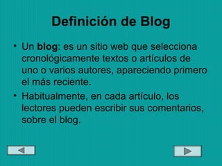 Definición de Blog
• Un blog: es un sitio web que selecciona
cronológicamente textos o artículos de
uno o varios autores, apareciendo primero
el más reciente.
• Habitualmente, en cada artículo, los
lectores pueden escribir sus comentarios,
sobre el blog.
 