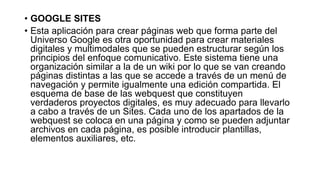 • GOOGLE SITES 
• Esta aplicación para crear páginas web que forma parte del 
Universo Google es otra oportunidad para crear materiales 
digitales y multimodales que se pueden estructurar según los 
principios del enfoque comunicativo. Este sistema tiene una 
organización similar a la de un wiki por lo que se van creando 
páginas distintas a las que se accede a través de un menú de 
navegación y permite igualmente una edición compartida. El 
esquema de base de las webquest que constituyen 
verdaderos proyectos digitales, es muy adecuado para llevarlo 
a cabo a través de un Sites. Cada uno de los apartados de la 
webquest se coloca en una página y como se pueden adjuntar 
archivos en cada página, es posible introducir plantillas, 
elementos auxiliares, etc. 
 
