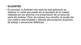• GLOGSTER 
• En principio, la finalidad más clara de esta aplicación es 
elaborar un cartel que puede ser el resultado de un trabajo 
realizado por los alumnos o la presentación de un tema por 
parte del profesor. Pero, de manera muy sencilla, se puede dar 
una vuelta a esta finalidad y utilizarlo para proponer proyectos 
de trabajo o secuencias didácticas. 
 