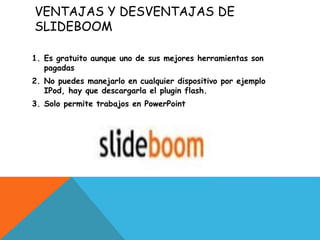 VENTAJAS Y DESVENTAJAS DE
SLIDEBOOM
1. Es gratuito aunque uno de sus mejores herramientas son
pagadas
2. No puedes manejarlo en cualquier dispositivo por ejemplo
IPod, hay que descargarla el plugin flash.
3. Solo permite trabajos en PowerPoint
 