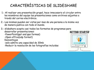 CARACTERÍSTICAS DE SLIDESHARE
1.- Al realizar una presentación grupal, hace innecesario el circular entre
los miembros del equipo las presentaciones como archivos adjuntos a
través del correo electrónico.
2.- Las mismas pueden ser vistas por mas de una persona a la misma vez
de manera publica con todo el mundo.
3.- slideshare acepta casi todos los formatos de programas para
desarrollar presentaciones:
-PowerPoint(ppt and pps formas)
-Open office(odp format)
Desventajas
-solo admite una capacidad de 30mb
-Reducir la resolución de las fotografías incluidas
 
